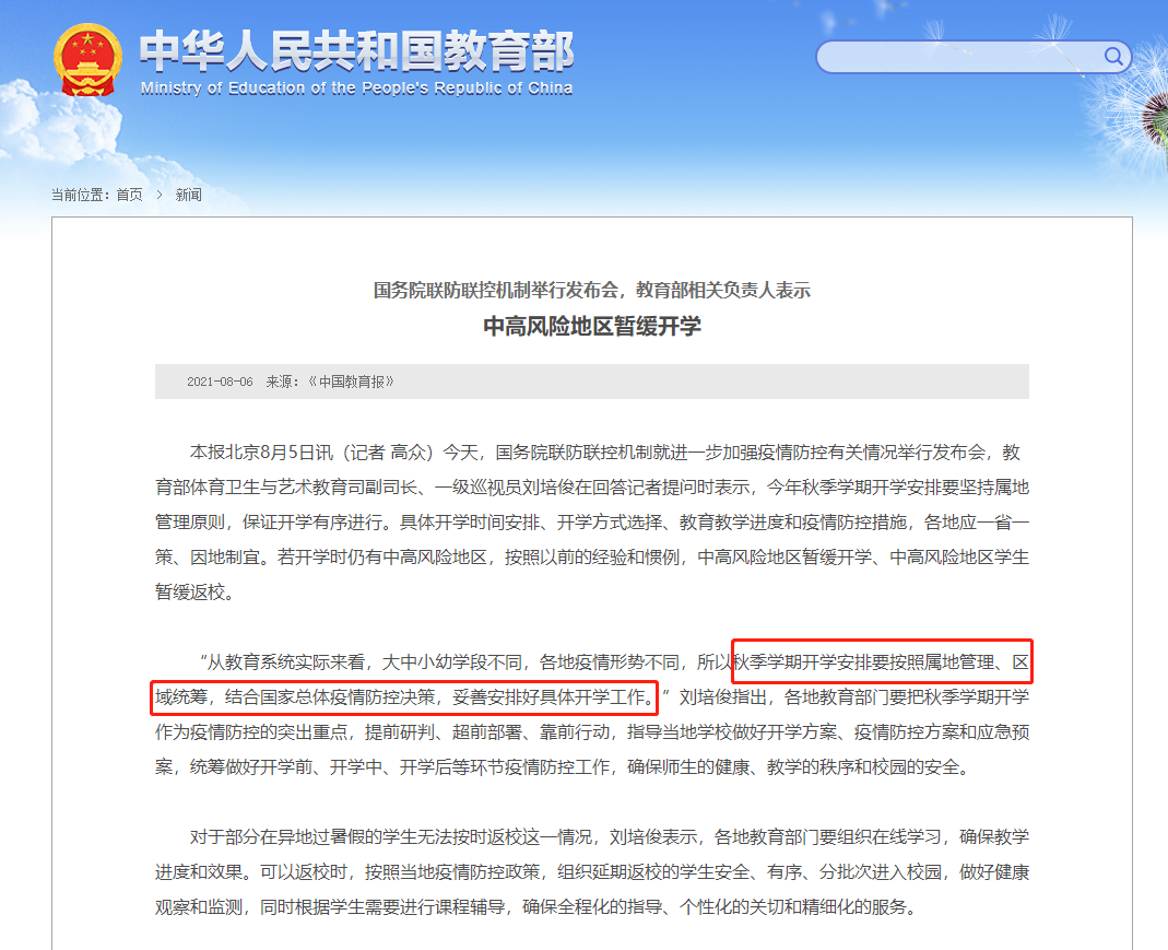教育部发布最新通知：中高风险地区学校暂缓开学；中高风险地区学生暂缓返校     国务院联防联控机制8月5日下午召开新闻发布会，介绍进一步加强疫情防控有关情况。  教育部体育卫生与艺术教育司副司长、一级巡视员刘培俊回应今年秋季开学计划安排时表示，如果到了开学的时候仍然还有中高风险地区，那么开学的安排按照以前的经验和惯例，中高风险地区学校将暂缓开学、中高风险地区学生暂缓返校。